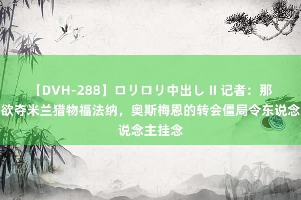 【DVH-288】ロリロリ中出し II 记者：那不勒斯欲夺米兰猎物福法纳，奥斯梅恩的转会僵局令东说念主挂念