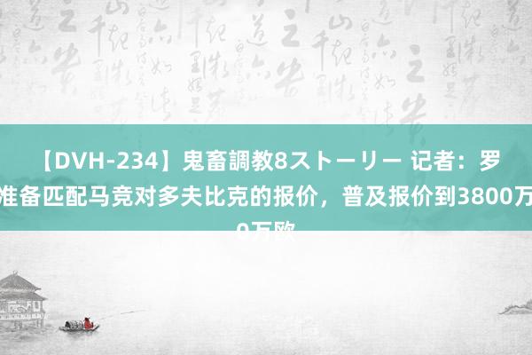 【DVH-234】鬼畜調教8ストーリー 记者：罗马准备匹配马竞对多夫比克的报价，普及报价到3800万欧