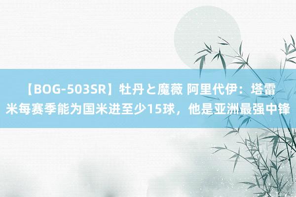 【BOG-503SR】牡丹と魔薇 阿里代伊：塔雷米每赛季能为国米进至少15球，他是亚洲最强中锋