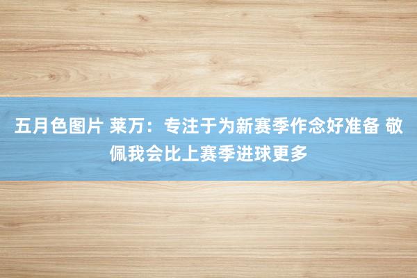 五月色图片 莱万：专注于为新赛季作念好准备 敬佩我会比上赛季进球更多