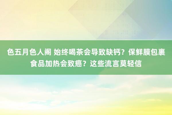 色五月色人阁 始终喝茶会导致缺钙？保鲜膜包裹食品加热会致癌？这些流言莫轻信