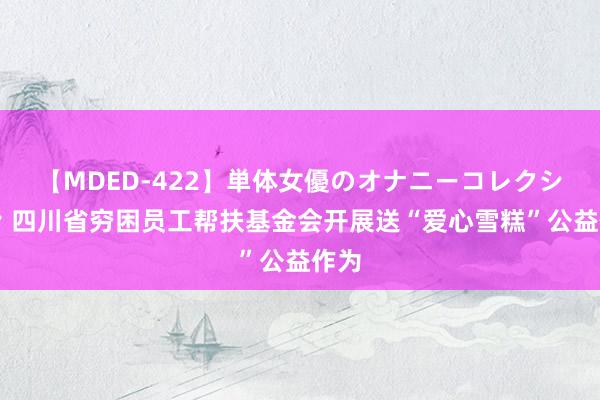 【MDED-422】単体女優のオナニーコレクション 四川省穷困员工帮扶基金会开展送“爱心雪糕”公益作为