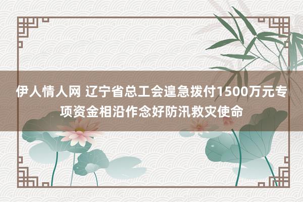 伊人情人网 辽宁省总工会遑急拨付1500万元专项资金相沿作念好防汛救灾使命