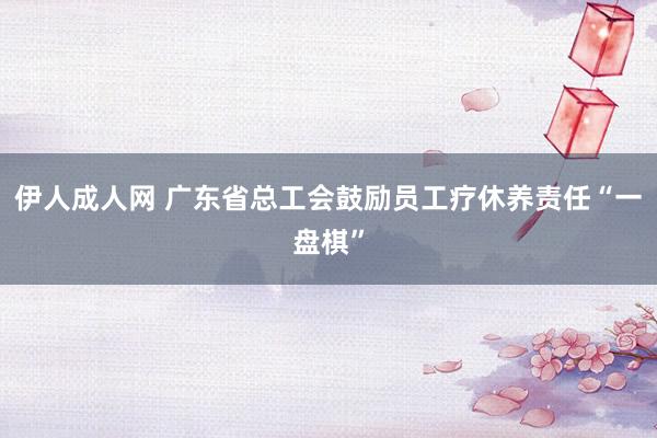 伊人成人网 广东省总工会鼓励员工疗休养责任“一盘棋”