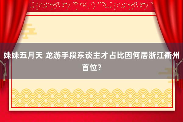 妹妹五月天 龙游手段东谈主才占比因何居浙江衢州首位？