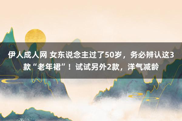 伊人成人网 女东说念主过了50岁，务必辨认这3款“老年裙”！试试另外2款，洋气减龄