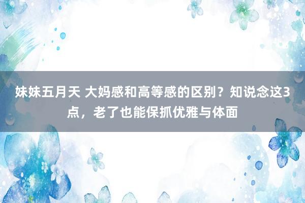 妹妹五月天 大妈感和高等感的区别？知说念这3点，老了也能保抓优雅与体面