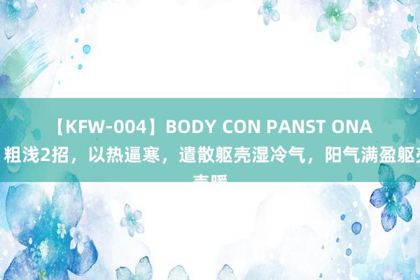 【KFW-004】BODY CON PANST ONANIE 粗浅2招，以热逼寒，遣散躯壳湿冷气，阳气满盈躯壳暖