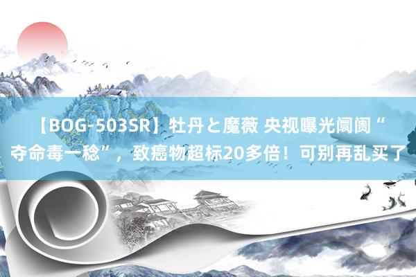 【BOG-503SR】牡丹と魔薇 央视曝光阛阓“夺命毒一稔”，致癌物超标20多倍！可别再乱买了