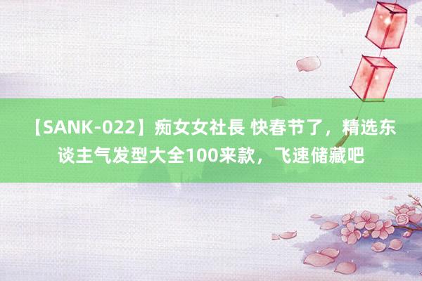 【SANK-022】痴女女社長 快春节了，精选东谈主气发型大全100来款，飞速储藏吧