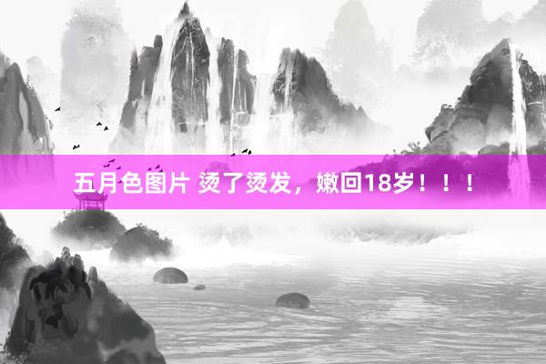 五月色图片 烫了烫发，嫩回18岁！！！