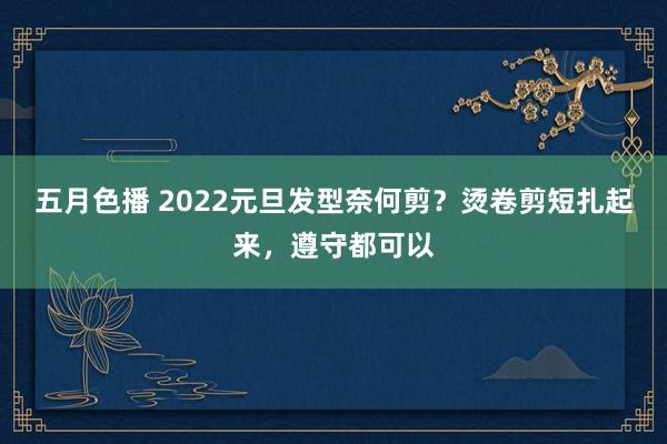 五月色播 2022元旦发型奈何剪？烫卷剪短扎起来，遵守都可以