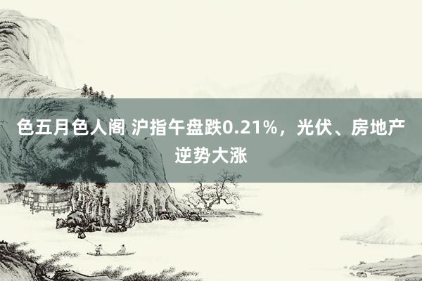 色五月色人阁 沪指午盘跌0.21%，光伏、房地产逆势大涨