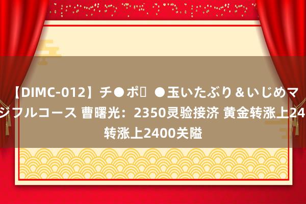 【DIMC-012】チ●ポ・●玉いたぶり＆いじめマッサージフルコース 曹曙光：2350灵验接济 黄金转涨上2400关隘