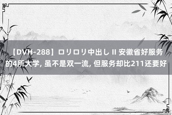 【DVH-288】ロリロリ中出し II 安徽省好服务的4所大学， 虽不是双一流， 但服务却比211还要好