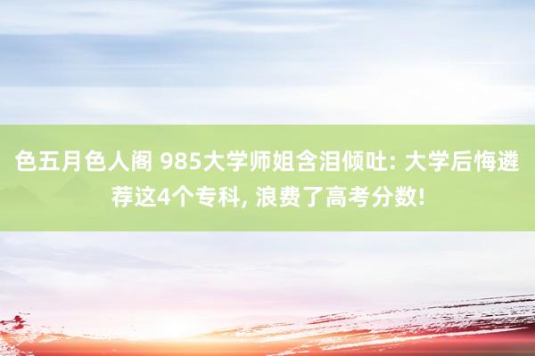 色五月色人阁 985大学师姐含泪倾吐: 大学后悔遴荐这4个专科， 浪费了高考分数!