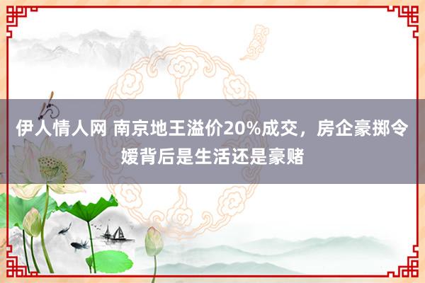 伊人情人网 南京地王溢价20%成交，房企豪掷令嫒背后是生活还是豪赌