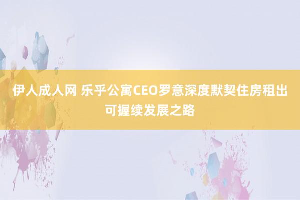 伊人成人网 乐乎公寓CEO罗意深度默契住房租出可握续发展之路