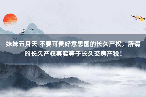 妹妹五月天 不要可贵好意思国的长久产权，所谓的长久产权其实等于长久交房产税！