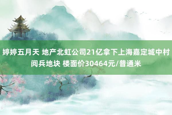 婷婷五月天 地产北虹公司21亿拿下上海嘉定城中村阅兵地块 楼面价30464元/普通米