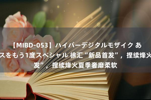 【MIBD-053】ハイパーデジタルモザイク あの娘のセックスをもう1度スペシャル 徐汇“新品首发”，捏续烽火夏季奢靡柔软