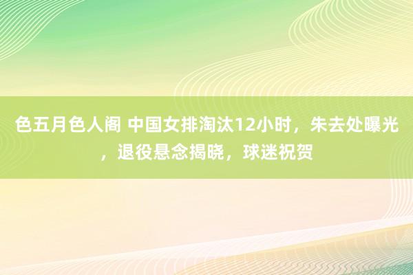 色五月色人阁 中国女排淘汰12小时，朱去处曝光，退役悬念揭晓，球迷祝贺