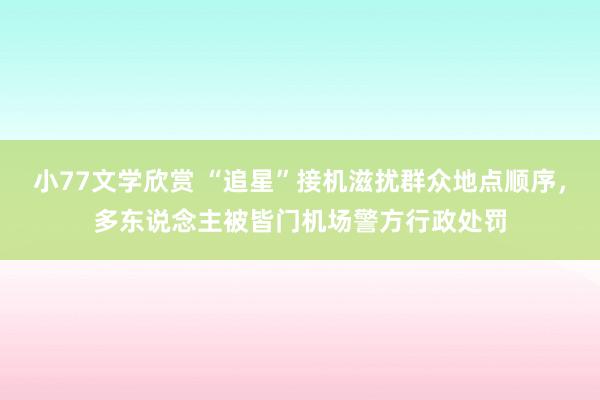 小77文学欣赏 “追星”接机滋扰群众地点顺序，多东说念主被皆门机场警方行政处罚