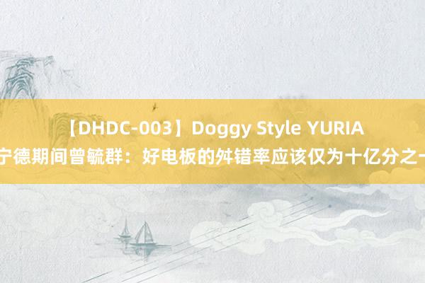 【DHDC-003】Doggy Style YURIA 宁德期间曾毓群：好电板的舛错率应该仅为十亿分之一