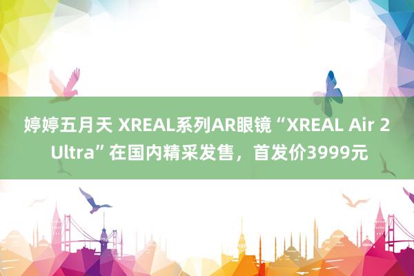 婷婷五月天 XREAL系列AR眼镜“XREAL Air 2 Ultra”在国内精采发售，首发价3999元