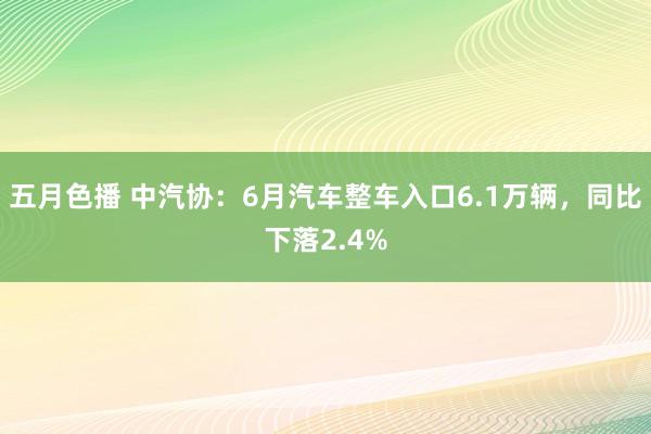 五月色播 中汽协：6月汽车整车入口6.1万辆，同比下落2.4%