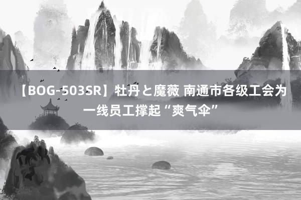 【BOG-503SR】牡丹と魔薇 南通市各级工会为一线员工撑起“爽气伞”