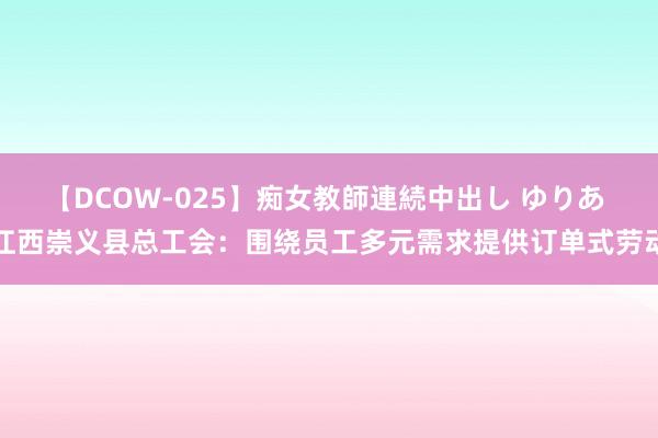 【DCOW-025】痴女教師連続中出し ゆりあ 江西崇义县总工会：围绕员工多元需求提供订单式劳动