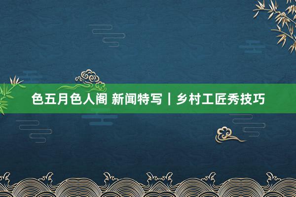 色五月色人阁 新闻特写｜乡村工匠秀技巧