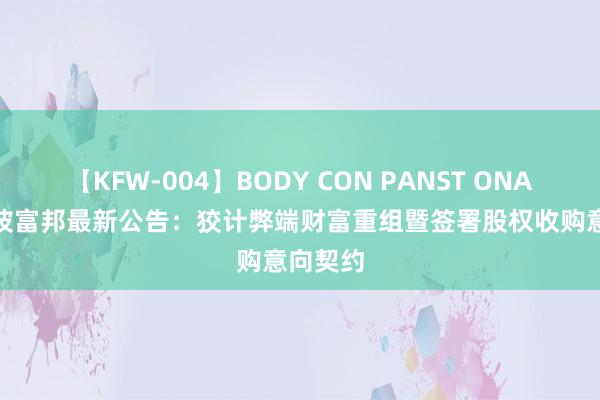 【KFW-004】BODY CON PANST ONANIE 宁波富邦最新公告：狡计弊端财富重组暨签署股权收购意向契约