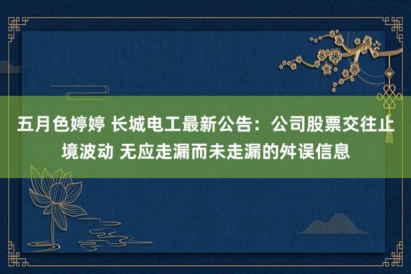 五月色婷婷 长城电工最新公告：公司股票交往止境波动 无应走漏而未走漏的舛误信息