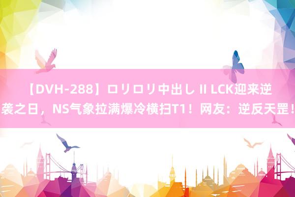 【DVH-288】ロリロリ中出し II LCK迎来逆袭之日，NS气象拉满爆冷横扫T1！网友：逆反天罡！