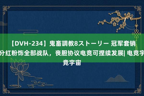 【DVH-234】鬼畜調教8ストーリー 冠军套销售分红粉饰全部战队，丧胆协议电竞可捏续发展| 电竞宇宙