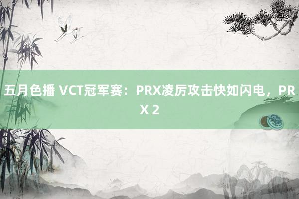 五月色播 VCT冠军赛：PRX凌厉攻击快如闪电，PRX 2