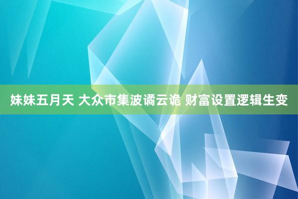 妹妹五月天 大众市集波谲云诡 财富设置逻辑生变