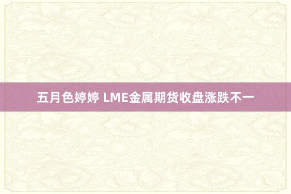 五月色婷婷 LME金属期货收盘涨跌不一