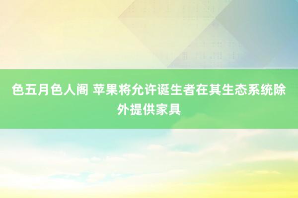 色五月色人阁 苹果将允许诞生者在其生态系统除外提供家具