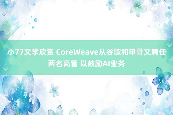 小77文学欣赏 CoreWeave从谷歌和甲骨文聘任两名高管 以鼓励AI业务