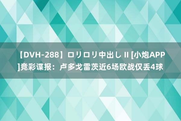 【DVH-288】ロリロリ中出し II [小炮APP]竞彩谍报：卢多戈雷茨近6场欧战仅丢4球