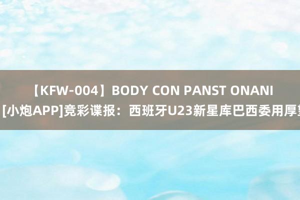 【KFW-004】BODY CON PANST ONANIE [小炮APP]竞彩谍报：西班牙U23新星库巴西委用厚望