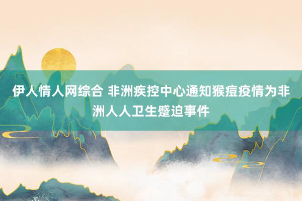 伊人情人网综合 非洲疾控中心通知猴痘疫情为非洲人人卫生蹙迫事件