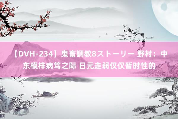 【DVH-234】鬼畜調教8ストーリー 野村：中东模样病笃之际 日元走弱仅仅暂时性的