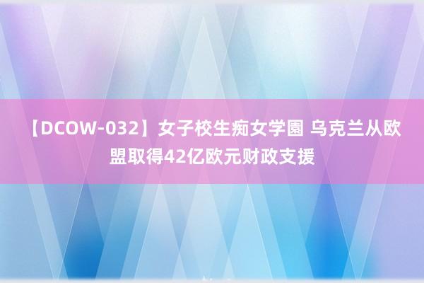 【DCOW-032】女子校生痴女学園 乌克兰从欧盟取得42亿欧元财政支援