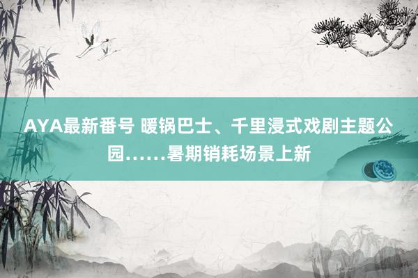 AYA最新番号 暖锅巴士、千里浸式戏剧主题公园……暑期销耗场景上新