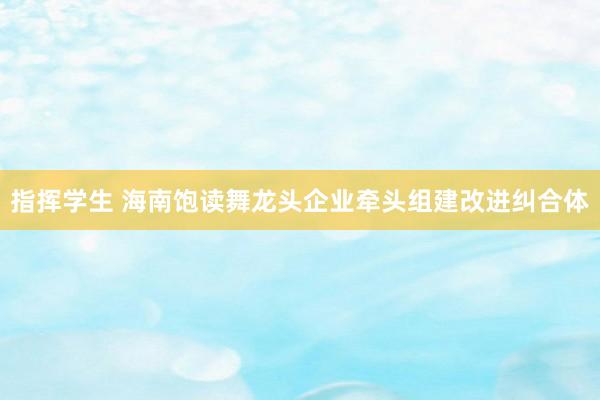 指挥学生 海南饱读舞龙头企业牵头组建改进纠合体