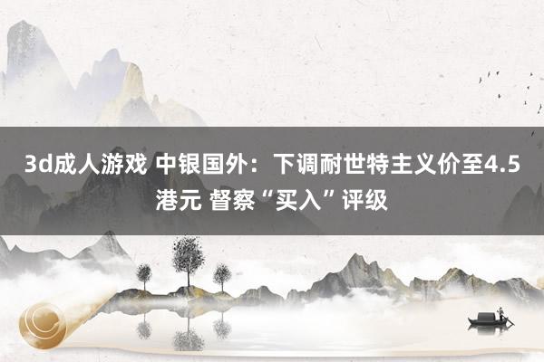 3d成人游戏 中银国外：下调耐世特主义价至4.5港元 督察“买入”评级